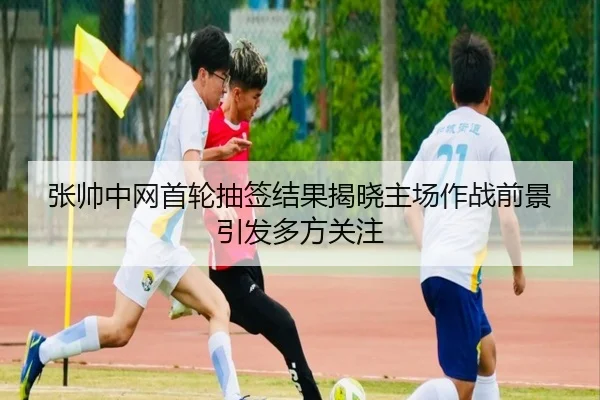 张帅中网首轮抽签结果揭晓主场作战前景引发多方关注